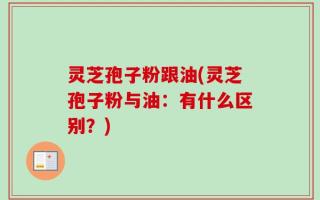 灵芝孢子粉跟油(灵芝孢子粉与油：有什么区别？)