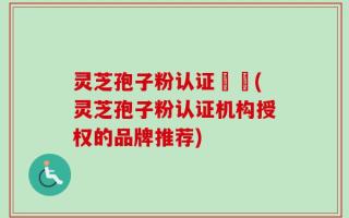 灵芝孢子粉认证機構(灵芝孢子粉认证机构授权的品牌推荐)