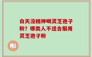 白天没精神喝灵芝孢子粉？哪类人不适合服用灵芝孢子粉