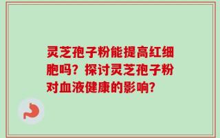 灵芝孢子粉能提高红细胞吗？探讨灵芝孢子粉对血液健康的影响？