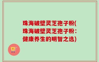 珠海破壁灵芝孢子粉(珠海破壁灵芝孢子粉：健康养生的明智之选)