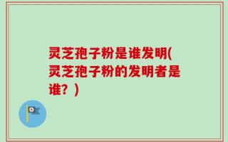灵芝孢子粉是谁发明(灵芝孢子粉的发明者是谁？)