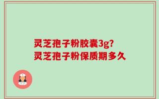 灵芝孢子粉胶囊3g？灵芝孢子粉保质期多久