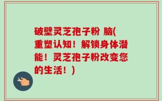 破壁灵芝孢子粉 脑(重塑认知！解锁身体潜能！灵芝孢子粉改变您的生活！)