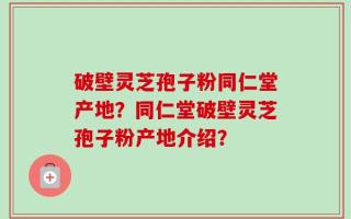 破壁灵芝孢子粉同仁堂产地？同仁堂破壁灵芝孢子粉产地介绍？