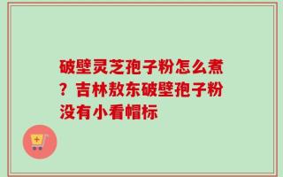 破壁灵芝孢子粉怎么煮？吉林敖东破壁孢子粉没有小看帽标
