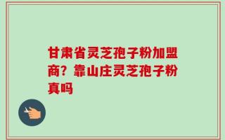 甘肃省灵芝孢子粉加盟商？靠山庄灵芝孢子粉真吗