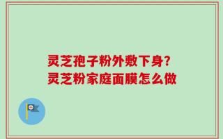 灵芝孢子粉外敷下身？灵芝粉家庭面膜怎么做