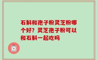 石斛和孢子粉灵芝粉哪个好？灵芝孢子粉可以和石斛一起吃吗