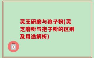 灵芝研磨与孢子粉(灵芝磨粉与孢子粉的区别及用途解析)