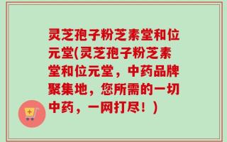 灵芝孢子粉芝素堂和位元堂(灵芝孢子粉芝素堂和位元堂，中药品牌聚集地，您所需的一切中药，一网打尽！)