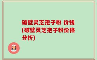 破壁灵芝孢子粉 价钱(破壁灵芝孢子粉价格分析)