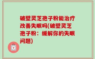 破壁灵芝孢子粉能治疗改善失眠吗(破壁灵芝孢子粉：缓解你的失眠问题)
