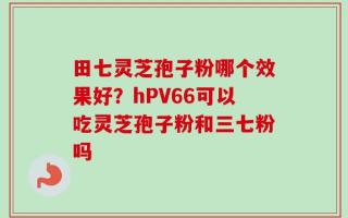 田七灵芝孢子粉哪个效果好？hPV66可以吃灵芝孢子粉和三七粉吗