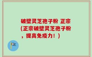 破壁灵芝孢子粉 正宗(正宗破壁灵芝孢子粉，提高免疫力！)
