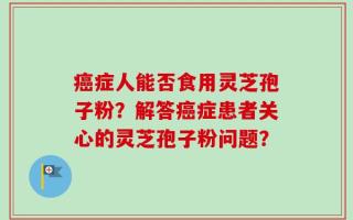 癌症人能否食用灵芝孢子粉？解答癌症患者关心的灵芝孢子粉问题？