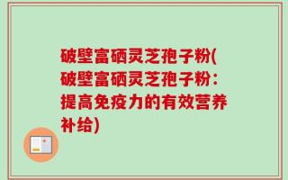 破壁富硒灵芝孢子粉(破壁富硒灵芝孢子粉：提高免疫力的有效营养补给)