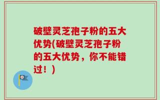 破壁灵芝孢子粉的五大优势(破壁灵芝孢子粉的五大优势，你不能错过！)