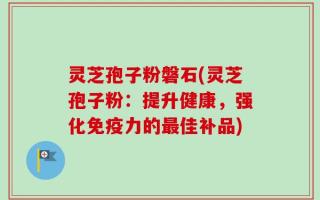 灵芝孢子粉磐石(灵芝孢子粉：提升健康，强化免疫力的最佳补品)