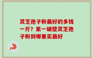 灵芝孢子粉最好的多钱一斤？紫一破壁灵芝孢子粉到哪里买最好