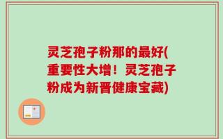 灵芝孢子粉那的最好(重要性大增！灵芝孢子粉成为新晋健康宝藏)