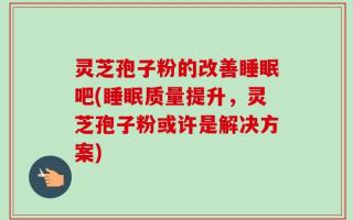 灵芝孢子粉的改善睡眠吧(睡眠质量提升，灵芝孢子粉或许是解决方案)