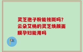 灵芝孢子粉能祛斑吗？云朵艾杨的灵芝焕颜面膜孕妇能用吗