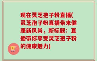 现在灵芝孢子粉直播(灵芝孢子粉直播带来健康新风尚，新标题：直播带你享受灵芝孢子粉的健康魅力)