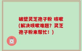破壁灵芝孢子粉 咳嗽(解决咳嗽难题？灵芝孢子粉来帮忙！)