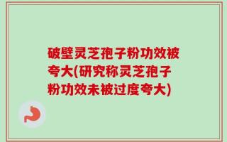 破壁灵芝孢子粉功效被夸大(研究称灵芝孢子粉功效未被过度夸大)