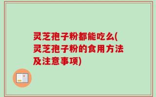灵芝孢子粉都能吃么(灵芝孢子粉的食用方法及注意事项)