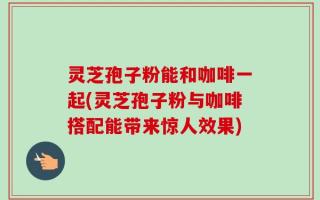 灵芝孢子粉能和咖啡一起(灵芝孢子粉与咖啡搭配能带来惊人效果)