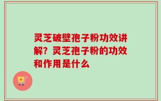 灵芝破壁孢子粉功效讲解？灵芝孢子粉的功效和作用是什么
