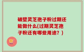 破壁灵芝孢子粉过期还能做什么(过期灵芝孢子粉还有哪些用途？)