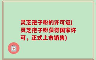 灵芝孢子粉的许可证(灵芝孢子粉获得国家许可，正式上市销售)
