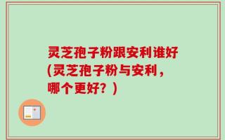 灵芝孢子粉跟安利谁好(灵芝孢子粉与安利，哪个更好？)