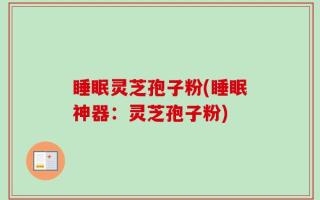 睡眠灵芝孢子粉(睡眠神器：灵芝孢子粉)