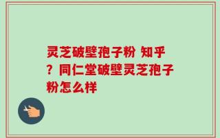 灵芝破壁孢子粉 知乎？同仁堂破壁灵芝孢子粉怎么样