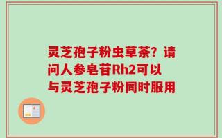 灵芝孢子粉虫草茶？请问人参皂苷Rh2可以与灵芝孢子粉同时服用