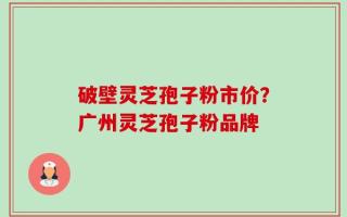 破壁灵芝孢子粉市价？广州灵芝孢子粉品牌
