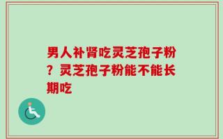 男人补肾吃灵芝孢子粉？灵芝孢子粉能不能长期吃