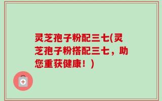 灵芝孢子粉配三七(灵芝孢子粉搭配三七，助您重获健康！)