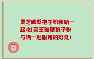 灵芝破壁孢子粉和硒一起吃(灵芝破壁孢子粉与硒一起服用的好处)