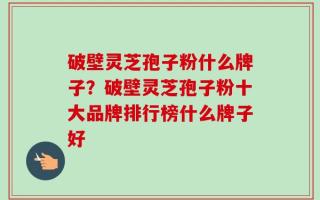破壁灵芝孢子粉什么牌子？破壁灵芝孢子粉十大品牌排行榜什么牌子好