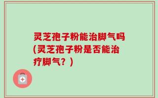 灵芝孢子粉能治脚气吗(灵芝孢子粉是否能治疗脚气？)