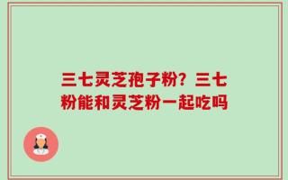 三七灵芝孢子粉？三七粉能和灵芝粉一起吃吗