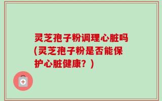 灵芝孢子粉调理心脏吗(灵芝孢子粉是否能保护心脏健康？)