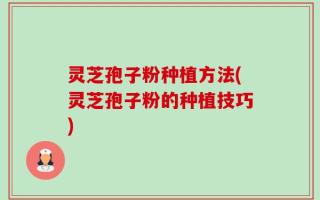 灵芝孢子粉种植方法(灵芝孢子粉的种植技巧)