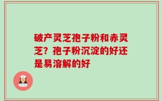 破产灵芝孢子粉和赤灵芝？孢子粉沉淀的好还是易溶解的好