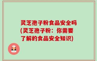 灵芝孢子粉食品安全吗(灵芝孢子粉：你需要了解的食品安全知识)